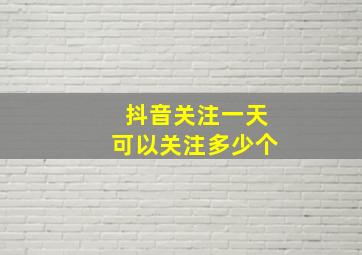 抖音关注一天可以关注多少个