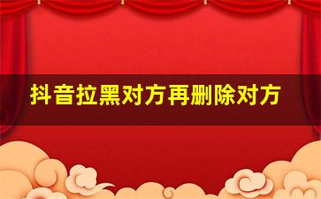 抖音拉黑对方再删除对方