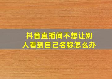 抖音直播间不想让别人看到自己名称怎么办