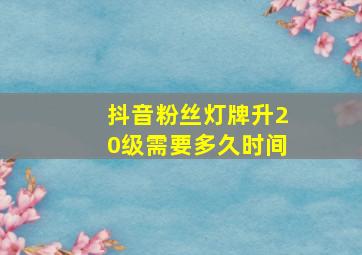 抖音粉丝灯牌升20级需要多久时间