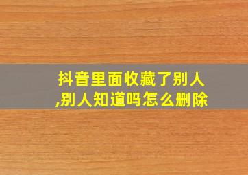 抖音里面收藏了别人,别人知道吗怎么删除