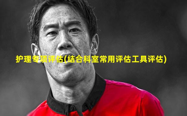 护理专项评估(结合科室常用评估工具评估)