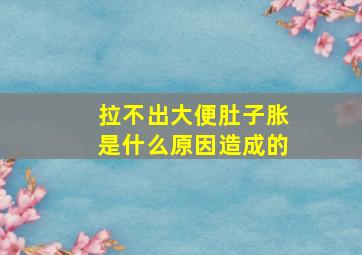 拉不出大便肚子胀是什么原因造成的