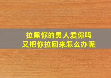 拉黑你的男人爱你吗又把你拉回来怎么办呢