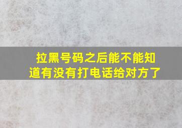 拉黑号码之后能不能知道有没有打电话给对方了