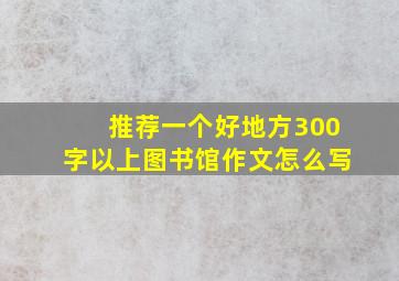 推荐一个好地方300字以上图书馆作文怎么写