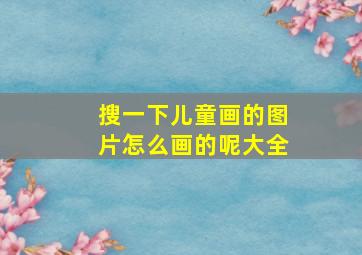 搜一下儿童画的图片怎么画的呢大全