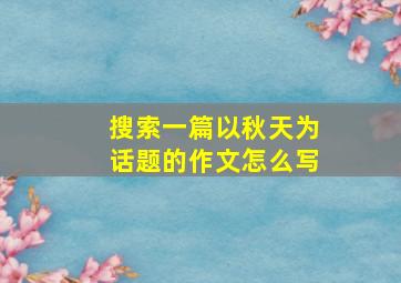 搜索一篇以秋天为话题的作文怎么写