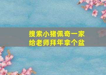 搜索小猪佩奇一家给老师拜年拿个盆