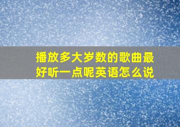 播放多大岁数的歌曲最好听一点呢英语怎么说