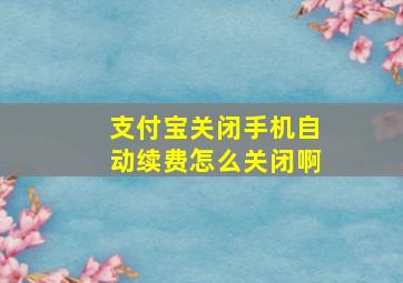 支付宝关闭手机自动续费怎么关闭啊