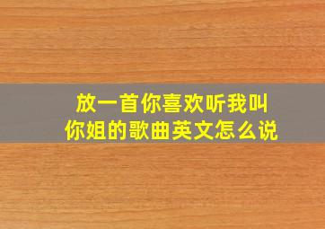 放一首你喜欢听我叫你姐的歌曲英文怎么说