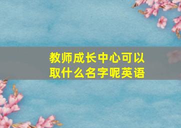 教师成长中心可以取什么名字呢英语