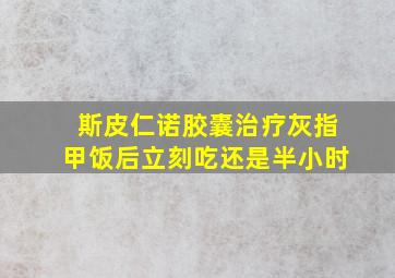 斯皮仁诺胶囊治疗灰指甲饭后立刻吃还是半小时