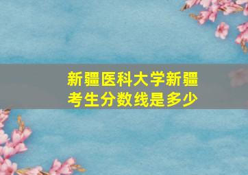 新疆医科大学新疆考生分数线是多少