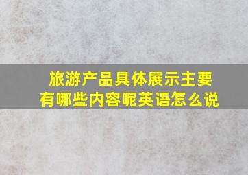 旅游产品具体展示主要有哪些内容呢英语怎么说