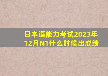 日本语能力考试2023年12月N1什么时候出成绩