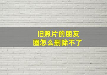 旧照片的朋友圈怎么删除不了