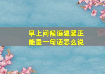 早上问候语温馨正能量一句话怎么说