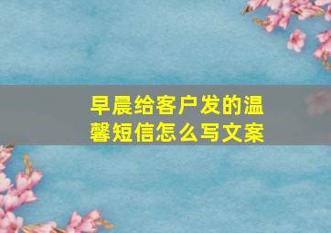 早晨给客户发的温馨短信怎么写文案