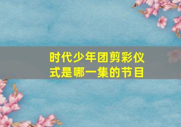 时代少年团剪彩仪式是哪一集的节目