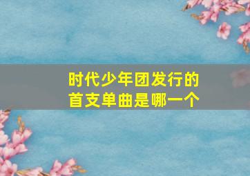 时代少年团发行的首支单曲是哪一个