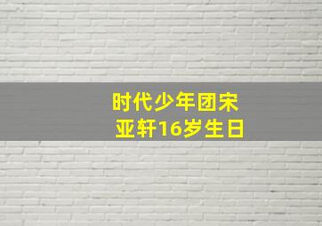 时代少年团宋亚轩16岁生日