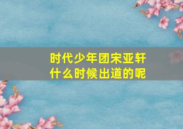 时代少年团宋亚轩什么时候出道的呢