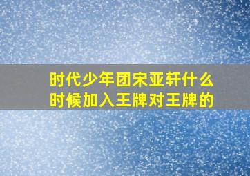 时代少年团宋亚轩什么时候加入王牌对王牌的