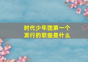 时代少年团第一个发行的歌曲是什么