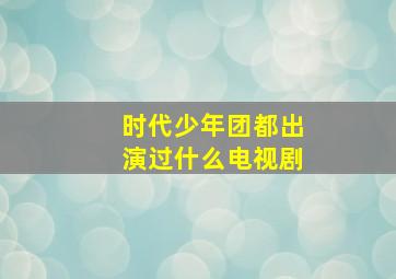 时代少年团都出演过什么电视剧