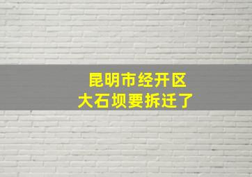 昆明市经开区大石坝要拆迁了