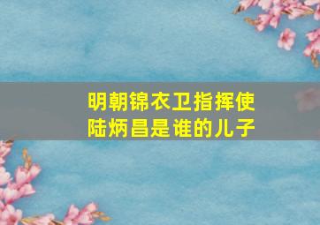 明朝锦衣卫指挥使陆炳昌是谁的儿子