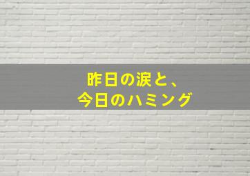 昨日の涙と、今日のハミング