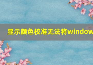 显示颜色校准无法将windows