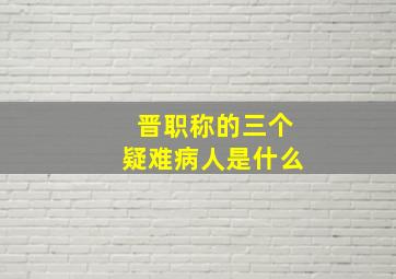 晋职称的三个疑难病人是什么