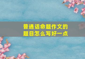 普通话命题作文的题目怎么写好一点