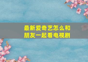 最新爱奇艺怎么和朋友一起看电视剧