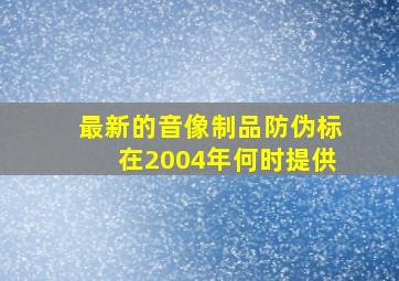 最新的音像制品防伪标在2004年何时提供