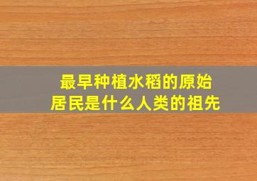 最早种植水稻的原始居民是什么人类的祖先