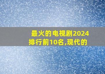 最火的电视剧2024排行前10名,现代的