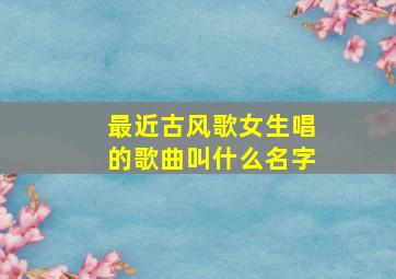 最近古风歌女生唱的歌曲叫什么名字