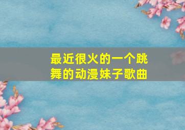 最近很火的一个跳舞的动漫妹子歌曲