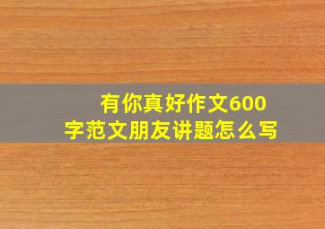 有你真好作文600字范文朋友讲题怎么写