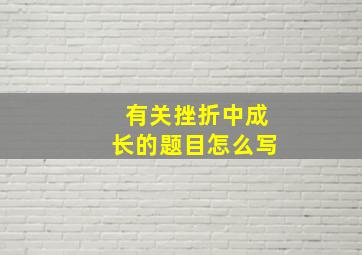 有关挫折中成长的题目怎么写