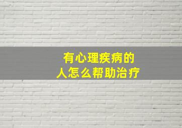 有心理疾病的人怎么帮助治疗