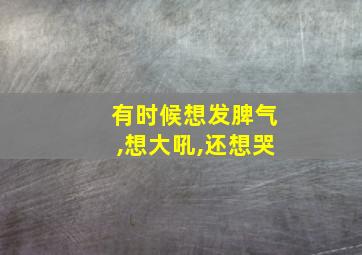 有时候想发脾气,想大吼,还想哭