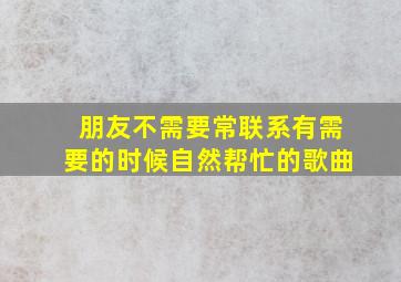 朋友不需要常联系有需要的时候自然帮忙的歌曲