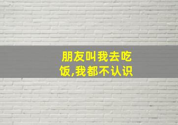 朋友叫我去吃饭,我都不认识