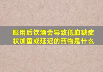 服用后饮酒会导致低血糖症状加重或延迟的药物是什么